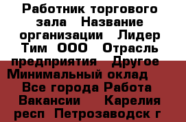 Работник торгового зала › Название организации ­ Лидер Тим, ООО › Отрасль предприятия ­ Другое › Минимальный оклад ­ 1 - Все города Работа » Вакансии   . Карелия респ.,Петрозаводск г.